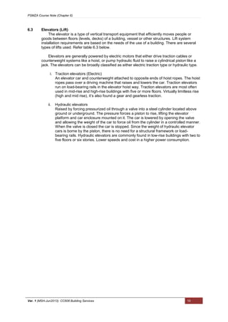 PSMZA Course Note (Chapter 6)
Ver. 1 (MSH-Jun2013): CC608 Building Services 10
6.3 Elevators (Lift)
The elevator is a type of vertical transport equipment that efficiently moves people or
goods between floors (levels, decks) of a building, vessel or other structures. Lift system
installation requirements are based on the needs of the use of a building. There are several
types of lifts used. Refer table 6.3 below.
Elevators are generally powered by electric motors that either drive traction cables or
counterweight systems like a hoist, or pump hydraulic fluid to raise a cylindrical piston like a
jack. The elevators can be broadly classified as either electric traction type or hydraulic type.
i. Traction elevators (Electric)
An elevator car and counterweight attached to opposite ends of hoist ropes. The hoist
ropes pass over a driving machine that raises and lowers the car. Traction elevators
run on load-bearing rails in the elevator hoist way. Traction elevators are most often
used in mid-rise and high-rise buildings with five or more floors. Virtually limitless rise
(high and mid rise), it’s also found a gear and gearless traction.
ii. Hydraulic elevators
Raised by forcing pressurized oil through a valve into a steel cylinder located above
ground or underground. The pressure forces a piston to rise, lifting the elevator
platform and car enclosure mounted on it. The car is lowered by opening the valve
and allowing the weight of the car to force oil from the cylinder in a controlled manner.
When the valve is closed the car is stopped. Since the weight of hydraulic elevator
cars is borne by the piston, there is no need for a structural framework or load-
bearing rails. Hydraulic elevators are commonly found in low-rise buildings with two to
five floors or six stories. Lower speeds and cost in a higher power consumption.
 