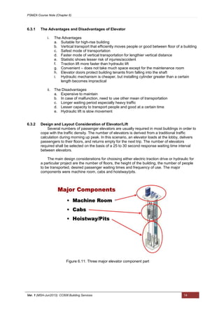 PSMZA Course Note (Chapter 6)
Ver. 1 (MSH-Jun2013): CC608 Building Services 14
6.3.1 The Advantages and Disadvantages of Elevator
i. The Advantages
a. Suitable for high-rise building
b. Vertical transport that efficiently moves people or good between floor of a building
c. Safest mode of transportation
d. Faster mode of vertical transportation for lengthier vertical distance
e. Statistic shows lesser risk of injuries/accident
f. Traction lift more faster than hydraulic lift
g. Convenient – does not take much space except for the maintenance room
h. Elevator doors protect building tenants from falling into the shaft
i. Hydraulic mechanism is cheaper, but installing cylinder greater than a certain
length becomes impractical
ii. The Disadvantages
a. Expensive to maintain
b. In case of malfunction, need to use other mean of transportation
c. Longer waiting period especially heavy traffic
d. Lesser capacity to transport people and good at a certain time
e. Hydraulic lift is slow movement
6.3.2 Design and Layout Consideration of Elevator/Lift
Several numbers of passenger elevators are usually required in most buildings in order to
cope with the traffic density. The number of elevators is derived from a traditional traffic
calculation during morning up peak. In this scenario, an elevator loads at the lobby, delivers
passengers to their floors, and returns empty for the next trip. The number of elevators
required shall be selected on the basis of a 25 to 30 second response waiting time interval
between elevators.
The main design considerations for choosing either electric traction drive or hydraulic for
a particular project are the number of floors, the height of the building, the number of people
to be transported, desired passenger waiting times and frequency of use. The major
components were machine room, cabs and hoistway/pits.
Figure 6.11: Three major elevator component part
 