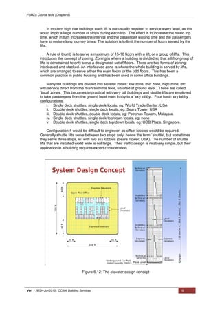 PSMZA Course Note (Chapter 6)
Ver. 1 (MSH-Jun2013): CC608 Building Services 16
In modern high rise buildings each lift is not usually required to service every level, as this
would imply a large number of stops during each trip. The effect is to increase the round trip
time, which in turn increases the interval and the passenger waiting time and the passengers
have to endure long journey times. The solution is to limit the number of floors served by the
lifts.
A rule of thumb is to serve a maximum of 15-16 floors with a lift, or a group of lifts. This
introduces the concept of zoning. Zoning is where a building is divided so that a lift or group of
lifts is constrained to only serve a designated set of floors. There are two forms of zoning:
interleaved and stacked. An interleaved zone is where the whole building is served by lifts,
which are arranged to serve either the even floors or the odd floors. This has been a
common practice in public housing and has been used in some office buildings.
Many tall buildings are divided into several zones: low zone, mid zone, high zone, etc.
with service direct from the main terminal floor, situated at ground level. These are called
`local' zones. This becomes impractical with very tall buildings and shuttle lifts are employed
to take passengers from the ground level main lobby to a `sky lobby'. Four basic sky lobby
configurations:
i. Single deck shuttles, single deck locals, eg: World Trade Center, USA
ii. Double deck shuttles, single deck locals, eg: Sears Tower, USA
iii. Double deck shuttles, double deck locals, eg: Petronas Towers, Malaysia.
iv. Single deck shuttles, single deck top/down locals, eg: none
v. Double deck shuttles, single deck top/down locals, eg: UOB Plaza, Singapore.
Configuration 4 would be difficult to engineer, as offset lobbies would be required.
Generally shuttle lifts serve between two stops only, hence the term `shuttle', but sometimes
they serve three stops, ie: with two sky lobbies (Sears Tower, USA). The number of shuttle
lifts that are installed world wide is not large. Their traffic design is relatively simple, but their
application in a building requires expert consideration.
Figure 6.12: The elevator design concept
 