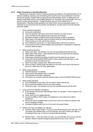 PSMZA Course Note (Chapter 6)
Ver. 1 (MSH-Jun2013): CC608 Building Services 18
6.3.3 Safety Procedures in Handling Elevators
Elevators are potential sources of serious injuries and deaths to the general public and to
workers installing, repairing, and maintaining them and fire and rescue personnel. Common
injuries are tripping, caught clothing, being hit by closing elevator doors, or falling down an
elevator shaft when trying to exit a stalled elevator car. Accidents can occasionally occur as a
result of unsafe riding practices. Though elevators are one of the safest forms of
transportation, following simple guidelines can help further improve passenger safety. It’s
important to not only know how to properly ride elevators, but also what to do if the elevator
becomes stalled.
i. When waiting for elevators
a) Know your destination.
b) Push the elevator call button once for the direction you want to go in.
c) Look and listen for the signal announcing your car’s arrival.
d) Be aware of health conditions that could contribute to falls or accidents.
e) Stand clear of the elevator doors and stand aside for exiting passengers.
f) If the arriving car is full, wait for the next car.
g) Don’t attempt to maneuver in or stop closing doors, wait for the next car.
h) In the event of a fire or other situation that could lead to a disruption in electrical
services, take the stairs.
ii. When boarding elevators
a) Watch your step – the elevator car may not be perfectly level with the floor.
b) Stand clear of the doors – keep clothes and carry-ons away from the opening.
c) Hold children and pets firmly.
d) Passengers nearest to the doors should move first when the car arrives.
e) Push and hold the DOOR OPEN button if doors need to be held open, or ask
someone to push the button for you.
f) Never try to stop a closing door, wait for the next car.
g) Once on board, quickly press the button for your floor and move to the back of
the car to make room for other passengers.
iii. When riding elevators
a) Hold the handrail, if available.
b) Stand next to the elevator wall, if available.
c) Pay attention to the floor indications.
d) If the doors do not open when the elevator stops, push the DOOR OPEN button.
iv. When exiting elevators
a) Exit immediately at your floor. Do not wait for others behind you.
b) Do not push the people in front of you when exiting.
c) Watch your step – the elevator car may not be perfectly level with the floor.
v. In the event of an elevator emergency
a) If the elevator should ever stop between floors, do not panic. There is plenty of air
in the elevator.
b) Never climb out of a stalled elevator.
c) Use the ALARM or HELP button, the telephone or the intercom to call for
assistance.
d) Above all, wait for qualified help to arrive and never try to leave an elevator that
has not stopped normally.
e) Emergency lighting will come on in the event of a power failure.
vi. What to do if you are stalled in an elevator
a) Push the "Door Open" Button - If you are near the landing the door will open. You
can slowly and carefully step out of the elevator. Be sure to watch your step as
the elevator floor may, or may not, be level with the landing.
b) Remain Calm - If the door does not open, you are still safe. Do not try to exit the
elevator. Wait for trained emergency personnel to arrive. Even if the air
 