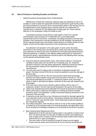 PSMZA Course Note (Chapter 6)
Ver. 1 (MSH-Jun2013): CC608 Building Services 21
6.5 Best of Practices in Handling Escalator and Elevator
i. Safety Procedures During Repair Work or Maintenance
Maintenance includes the inspecting, cleaning oiling and adjusting of a lift or an
escalator in order to keep the equipment and their accessories in good working order
and prevent faults from occurring. Some overhaul/repair works in the industry such as
the replacement of main hoisting ropes in traction drive lift, the replacement of
hydraulic jack in hydraulic lift, the replacement of safety gear etc. require special
attention on the employees’ safety and health at work.
A proprietor/contractor should devise a safe system of work for a special
overhaul/repair work by taking into consideration the current legal safety
requirements and the instructions, in particular, the safety precautions and warnings
included in the maintenance manuals published by the lift/ escalator manufacturers.
All the engineers/supervisors and workers should observe and follow strictly the safe
system of work and the safety instructions of the maintenance manuals.
Any alteration and deviation to the safe system of work and/or the safety
instructions in the maintenance manual should be made only under the instructions
and supervision of persons who are competent and having the appropriate technical
skill and experience. In addition to the relevant safety precautions as mentioned in
the previous section, special attentions should be paid to the following when carrying
out the special overhaul/repair works:
a) During the special overhaul/repair works, safe method of lifting or mechanical
handling of spare parts such as the lift car or hydraulic jack, etc. should be
devised in advance in the site safety assessment. Reference should be made to
the recommended method of the maintenance manual published by the
manufacturers.
b) The wire rope used for rigging a lift car should be of adequate strength and
length. The sharp corners of the lift car should be padded to avoid any damage to
the wire rope.
c) During the lifting of a lift car, the wire rope should be fixed at the anchorage
points for the frame instead of tying around the top beam of the lift car. The wire
rope should preferably be of simple 1:1 suspension system at the anchorage
points in order to eliminate the relative movement of wire rope with respect to the
anchorages.
d) If the wire rope is tied around a diverter pulley for lifting a lift car with a 2:1
suspension system, the wire rope should be placed in the groove of the pulley.
e) Lifting hook speeded beyond the allowable limit should be discarded immediately.
f) When a wire rope is required to be looped or is making short bend, thimbles
should be used in the application. U-bolts of all clamp fastening should be on the
dead end of the wire rope.
g) In clamping a wire rope into an eye, the loose end should be clamped against the
main rope with minimum three clamps. The distance between two clamps should
be 6 to 7 times the rope diameter apart. Clamp fastenings should be inspected
and maintained regularly.
h) As a safety precaution, when the lift car (with its car top as the working platform)
is hoisted up to the required position for working purposes, the safety gear of the
lift car should be immediately activated so as to securely fix the lift car in position.
i) Main Hoisting Rope Replacement Work.
 Replacement of all the old main hoisting ropes in one goal for a traction drive
lift is not recommended. For the sake of safety during the rope replacement
work, at least some numbers of the old hoisting ropes should remain intact to
hold the lift car in case of emergency.
 The main switch of the lift should be turned off, locked out and tagged.
Proper warning notices warning that the lift is out of service should also be
 