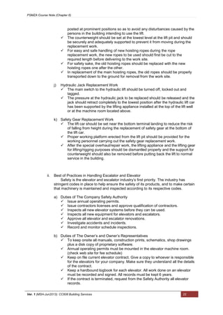 PSMZA Course Note (Chapter 6)
Ver. 1 (MSH-Jun2013): CC608 Building Services 22
posted at prominent positions so as to avoid any disturbances caused by the
persons in the building intending to use the lift.
 The counterweight should be set at the lowest level at the lift pit and should
be securely and adequately supported to prevent it from moving during the
replacement work.
 For easy and safe handling of new hoisting ropes during the rope
replacement work, the new ropes to be used should first be cut to the
required length before delivering to the work site.
 For safety sake, the old hoisting ropes should be replaced with the new
hoisting ropes one after the other.
 In replacement of the main hoisting ropes, the old ropes should be properly
transported down to the ground for removal from the work site.
j) Hydraulic Jack Replacement Work
 The main switch to the hydraulic lift should be turned off, locked out and
tagged.
 The pressure at the hydraulic jack to be replaced should be released and the
jack should retract completely to the lowest position after the hydraulic lift car
has been supported by the lifting appliance installed at the top of the lift well
or at the machine room located above.
k) Safety Gear Replacement Work
 The lift car should be set near the bottom terminal landing to reduce the risk
of falling from height during the replacement of safety gear at the bottom of
the lift car.
 Proper working platform erected from the lift pit should be provided for the
working personnel carrying out the safety gear replacement work.
 After the special overhaul/repair work, the lifting appliance and the lifting gear
for lifting/rigging purposes should be dismantled properly and the support for
counterweight should also be removed before putting back the lift to normal
service in the building.
ii. Best of Practices in Handling Escalator and Elevator
Safety is the elevator and escalator industry’s first priority. The industry has
stringent codes in place to help ensure the safety of its products, and to make certain
that machinery is maintained and inspected according to its respective codes.
a) Duties of The Company Safety Authority
 Issue annual operating permits.
 Issue contractors licenses and approve qualification of contractors.
 Inspects all new elevator systems before they can be used.
 Inspects all new equipment for elevators and escalators.
 Approve all elevator and escalator renovations.
 Investigate accidents and incidents.
 Record and monitor schedule inspections.
b) Duties of The Owner’s and Owner’s Representatives
 To keep onsite all manuals, construction prints, schematics, shop drawings
plus a disk copy of proprietary software.
 Annual operating permits must be mounted in the elevator machine room.
(check web site for fee schedule)
 Keep on file current elevator contract. Give a copy to whoever is responsible
for the elevators for your company. Make sure they understand all the details
of the contract.
 Keep a hardbound logbook for each elevator. All work done on an elevator
must be recorded and signed. All records must be kept 6 years.
 If the contract is terminated, request from the Safety Authority all elevator
records.
 