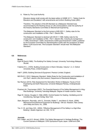 PSMZA Course Note (Chapter 6)
Ver. 1 (MSH-Jun2013): CC608 Building Services 23
iii. Rules by The Local Authority
Elevators design shall comply with the latest edition of ASME A17.1, “Safety Code for
Elevators and Escalators” with amendments and Uniform Building Code (UBC).
Therefore, The adoption of the EN Standard as a Malaysian Standard was
recommended by the Working Group on Lifts and Escalators under the authority of
the Industry Standards Committee on Mechanical Engineering.
This Malaysian Standard is the first revision of MS 2021-1, Safety rules for the
construction and installation of lifts - Part 1: Electric lifts.
This Malaysian Standard is identical with EN 81-1:1998, Safety rules for the
construction and installation of lifts - Part 1: Electric lifts, including its Corrigendum
1:1999, Amendment 1:2005, Amendment 2:2004 and Amendment 3:2009, published
by the European Committee for Standardization (CEN) with the exceptions as listed
below. In the source text, “this European Standard” should read “this Malaysian
Standard”;
6.6 References
Books
Egan M David (1986). The Building Fire Safety Concept. University Technology Malaysia,
Skudai.
Fullerton R. L. (1979). Building Construction in Warm Climates. Volume 1, 2, 3. Oxford
University Press, United Kingdom.
Hall F. (2000). Building Services & Equipment. Pearson Limited, England.
MS EN 81-1:2012. Malaysian Standard. Safety Rules for the Construction and Installation of
Lift- Part1: electric Lifts (first revision). Department of Standards Malaysia.
Nor Rizman (2010). Risk Assessment for Demolition Works In Malaysia. Faculy of Civil
Engineering and Earth Resources, Universiti Malaysia Pahang. Undergraduate
thesis.
Prashant A/L Tharmarajan (2007(. The Essential Aspects of Fire Safety Management In Hihg-
Rise Buildings. University Teknologi Malaysia. Degree of master science thesis.
Riger W. Haines, Douglas C. Hittle (2006). Control System for Heating, Ventilating and Air
Conditioning. Springer-Verlag, New York.
Stein, Benjamin, Reynolds, John S., Grondzik, Walter T., and Alison G. Kwok, (2006).
Mechanical and Electrical Equipment for Buildings. 10th ed. Hoboken, New Jersey:
John Wiley and Sons, Inc., 2006.
Tan, C. W. and Hiew, B.K., (2004), “Effective Management of Fire Safety in a High-Rise
Building”, Buletin Ingenieur vol. 204, 12-19.
Journals
N.H. Salleh and A.G. Ahmad. (2009). Fire Safety Management In Heritage Buildings: The
Current Scenario In Malaysia. CIPA Symposium Kyoto Japan. UIAM and USM.
 