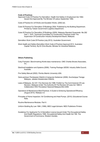 PSMZA Course Note (Chapter 6)
Ver. 1 (MSH-Jun2013): CC608 Building Services 24
Code of Practices
Approved Code Of Practice For Demolition: Health And Safety In Employment Act 1992.
Issued And Approved By The Minister Of Labour September 1994.
Code of Practice for Lift Works and Escalator Works. (2002 ed).
Code Of Practice For Demolition Of Buildings 2004. Published by the Building Department.
Printed by Taiwan Government Logistics Department.
Code Of Practice For Demolition Of Buildings (2009). Malaysia Standard Supersede Ms 282
Part 1: 1975. Technical Committee For Construction Practices Under The
Supervision Of Construction Industry Development Board, Malaysia.
Demolition Work Code Of Practice (July 2012). Australian Government.
Work Health and Safety (Demolition Work Code of Practice) Approval 2012. Australian
Capital Territory. By Dr Chris Bourke, Minister for Industrial Relations.
Others Publishing
Coby Frampton. Benchmarking World-class maintenance. CMC Charles Brooks Associates,
Inc.
Electrical Installation and Systems (2006). Training Package UEE06. Industry Skills Council,
Australia.
Fire Safety Manual (2002). Florida Atlantic University USA.
Garis panduan Pendawaian Elektrik di bangunan Kediaman (2008). Suruhanjaya Tenaga
Malaysia. Jabatan Keselamatan Elektrik.
Laws of Malaysia. Act 341: Fire Services Act 1988. Publish by The Commissioner Of Law
Revision, Malaysia Under The Authority Of The Revision Of Laws Act 1968 In
Collaboration With Percetakan Nasional Malaysia Bhd 2006.
Operations & Maintenance Best Practices: A Guide to Achieving Operational Efficiency.
(August 2010). Release 3.0.
Principles of Home Inspection: Air Conditioning and Heat Pumps. (2010). Educational Course
Note.
Routine Maintenance Modules. Part II.
Uniform Building By Law 1984. (1996). MDC Legal Advisers: MDC Publishers Printers
Guidelines For Applicants For A Demolition Licence Issued Under The Occupational Safety
And Health Regulations 1996. Occupational Safety And Health Act 198. The
Government of Commerce, Western Autralia.
 