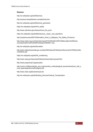 PSMZA Course Note (Chapter 6)
Ver. 1 (MSH-Jun2013): CC608 Building Services 25
Websites
http://en.wikipedia.org/wiki/Electricity
http://science.howstuffworks.com/electricity.htm
http://en.wikipedia.org/wiki/Electricity_generation
https://en.wikipedia.org/wiki/Fire_safety
http://www.usfa.fema.gov/citizens/home_fire_prev/
https://en.wikipedia.org/wiki/Maintenance,_repair,_and_operations
http://academia.edu/406774/Demolition_Work_in_Malaysia_The_Safety_Provisions
http://www.mbam.org.my/mbam/doc/news/010-05Oct09-COP%20Demolition%20Works-
corrected%20on%20%2030th%20sept%202009-1.doc
http://en.wikipedia.org/wiki/Demolition
http://www.safeworkaustralia.gov.au/sites/SWA/about/Publications/Documents/700/Demolitio
n%20Work.pdf
https://en.wikipedia.org/wiki/Air_conditioning
http://www.nasa.gov/topics/earth/features/heat-island-sprawl.html
http://www.projectnoah.org/education
http://unfccc.int/files/methods_and_science/other_methodological_issues/interactions_with_o
zone_layer/application/pdf/subgene.pdf
http://www.cibse.org/Docs/barney2.doc
http://en.wikibooks.org/wiki/Building_Services/Vertical_Transportation
 