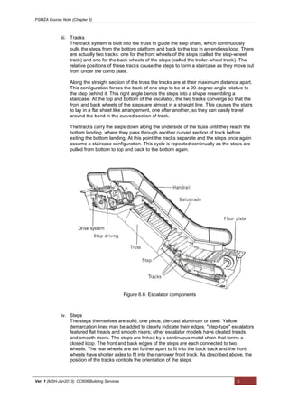PSMZA Course Note (Chapter 6)
Ver. 1 (MSH-Jun2013): CC608 Building Services 5
iii. Tracks
The track system is built into the truss to guide the step chain, which continuously
pulls the steps from the bottom platform and back to the top in an endless loop. There
are actually two tracks: one for the front wheels of the steps (called the step-wheel
track) and one for the back wheels of the steps (called the trailer-wheel track). The
relative positions of these tracks cause the steps to form a staircase as they move out
from under the comb plate.
Along the straight section of the truss the tracks are at their maximum distance apart.
This configuration forces the back of one step to be at a 90-degree angle relative to
the step behind it. This right angle bends the steps into a shape resembling a
staircase. At the top and bottom of the escalator, the two tracks converge so that the
front and back wheels of the steps are almost in a straight line. This causes the stairs
to lay in a flat sheet like arrangement, one after another, so they can easily travel
around the bend in the curved section of track.
The tracks carry the steps down along the underside of the truss until they reach the
bottom landing, where they pass through another curved section of track before
exiting the bottom landing. At this point the tracks separate and the steps once again
assume a staircase configuration. This cycle is repeated continually as the steps are
pulled from bottom to top and back to the bottom again.
iv. Steps
The steps themselves are solid, one piece, die-cast aluminum or steel. Yellow
demarcation lines may be added to clearly indicate their edges. "step-type" escalators
featured flat treads and smooth risers; other escalator models have cleated treads
and smooth risers. The steps are linked by a continuous metal chain that forms a
closed loop. The front and back edges of the steps are each connected to two
wheels. The rear wheels are set further apart to fit into the back track and the front
wheels have shorter axles to fit into the narrower front track. As described above, the
position of the tracks controls the orientation of the steps.
Figure 6.6: Escalator components
 