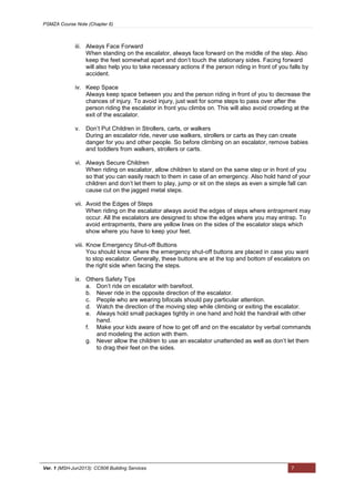 PSMZA Course Note (Chapter 6)
Ver. 1 (MSH-Jun2013): CC608 Building Services 7
iii. Always Face Forward
When standing on the escalator, always face forward on the middle of the step. Also
keep the feet somewhat apart and don’t touch the stationary sides. Facing forward
will also help you to take necessary actions if the person riding in front of you falls by
accident.
iv. Keep Space
Always keep space between you and the person riding in front of you to decrease the
chances of injury. To avoid injury, just wait for some steps to pass over after the
person riding the escalator in front you climbs on. This will also avoid crowding at the
exit of the escalator.
v. Don’t Put Children in Strollers, carts, or walkers
During an escalator ride, never use walkers, strollers or carts as they can create
danger for you and other people. So before climbing on an escalator, remove babies
and toddlers from walkers, strollers or carts.
vi. Always Secure Children
When riding on escalator, allow children to stand on the same step or in front of you
so that you can easily reach to them in case of an emergency. Also hold hand of your
children and don’t let them to play, jump or sit on the steps as even a simple fall can
cause cut on the jagged metal steps.
vii. Avoid the Edges of Steps
When riding on the escalator always avoid the edges of steps where entrapment may
occur. All the escalators are designed to show the edges where you may entrap. To
avoid entrapments, there are yellow lines on the sides of the escalator steps which
show where you have to keep your feet.
viii. Know Emergency Shut-off Buttons
You should know where the emergency shut-off buttons are placed in case you want
to stop escalator. Generally, these buttons are at the top and bottom of escalators on
the right side when facing the steps.
ix. Others Safety Tips
a. Don’t ride on escalator with barefoot.
b. Never ride in the opposite direction of the escalator.
c. People who are wearing bifocals should pay particular attention.
d. Watch the direction of the moving step while climbing or exiting the escalator.
e. Always hold small packages tightly in one hand and hold the handrail with other
hand.
f. Make your kids aware of how to get off and on the escalator by verbal commands
and modeling the action with them.
g. Never allow the children to use an escalator unattended as well as don’t let them
to drag their feet on the sides.
 