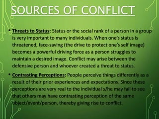 SOURCES OF CONFLICT
• Threats to Status: Status or the social rank of a person in a group
is very important to many individuals. When one’s status is
threatened, face-saving (the drive to protect one’s self image)
becomes a powerful driving force as a person struggles to
maintain a desired image. Conflict may arise between the
defensive person and whoever created a threat to status.
• Contrasting Perceptions: People perceive things differently as a
result of their prior experiences and expectations. Since these
perceptions are very real to the individual s/he may fail to see
that others may have contrasting perception of the same
object/event/person, thereby giving rise to conflict.
 