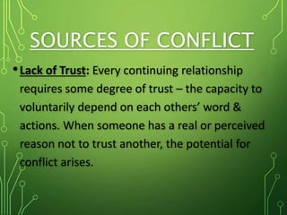 SOURCES OF CONFLICT
•Lack of Trust: Every continuing relationship
requires some degree of trust – the capacity to
voluntarily depend on each others’ word &
actions. When someone has a real or perceived
reason not to trust another, the potential for
conflict arises.
 