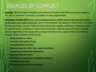 SOURCES OF CONFLICT
• Incivility: Mutual respect, empathy, and caring are the glues that hold work groups together.
Yet, lack of “common” courtesy is a problem in many organizations.
• Workplace incivility (WI) occurs when employees fail to exhibit concern and regard for others
or disrespect each other on the job. Lack of consideration may appear in many forms, including
brusque greetings, sarcasm, failure to return borrowed supplies, selfishness, showing up late
for appointments, untidiness, or noise (such as playing a radio & using cell phones in public
places). Regardless of the cause, WI can cause tensions to rise, anger to flare, & conflict to
emerge. Simple solutions to WI can be:
• Paying attention to others
• Listening to their points of view
• Inclusively welcoming others
• Showing respect for others’ time, space and opinions
• Apologizing earnestly when appropriate
• Speaking kindly with others
• Refraining from gossiping or making idle complaints
• Avoiding blaming others
• Giving constructive criticisms objectively
 