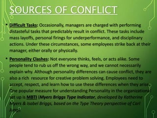 SOURCES OF CONFLICT
• Difficult Tasks: Occasionally, managers are charged with performing
distasteful tasks that predictably result in conflict. These tasks include
mass layoffs, personal firings for underperformance, and disciplinary
actions. Under these circumstances, some employees strike back at their
manager, either orally or physically.
• Personality Clashes: Not everyone thinks, feels, or acts alike. Some
people tend to rub us off the wrong way, and we cannot necessarily
explain why. Although personality differences can cause conflict, they are
also a rich resource for creative problem solving. Employees need to
accept, respect, and learn how to use these differences when they arise.
One popular measure for understanding Personality in the organizational
set up is MBTI (Myers Briggs Type Indicator, developed by Katherine
Myers & Isabel Briggs, based on the Type Theory perspective of Carl
Jung).
 