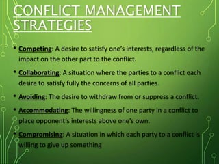 CONFLICT MANAGEMENT
STRATEGIES
• Competing: A desire to satisfy one’s interests, regardless of the
impact on the other part to the conflict.
• Collaborating: A situation where the parties to a conflict each
desire to satisfy fully the concerns of all parties.
• Avoiding: The desire to withdraw from or suppress a conflict.
• Accommodating: The willingness of one party in a conflict to
place opponent’s interests above one’s own.
• Compromising: A situation in which each party to a conflict is
willing to give up something
 