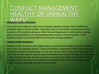 CONFLICT MANAGEMENT:
HEALTHY OR UNHEALTHY
WAYS?
• Unhealthy Conflict Resolution
• Just as two main types of conflict occur among employees, people utilize healthy and
unhealthy ways to resolve conflict. Unhealthy ways to treat conflict include denial of the
existence of the problem, giving up rather than working toward a viable solution, getting
angry and placing blame, and manipulating others toward a certain outcome. These
behaviors lead to increased problems and tensions among employees.
• Healthy Conflict Resolution
• Healthy conflict resolution uses creative ways to involve all those affected by the conflict to
reach a fair and equitable solution. These can include a compromise, where each party gains
something and gives something up, or a win-win solution where both parties get what they
want. The win-win solution requires open-mindedness and creative thinking. The last healthy
conflict method, win-lose, involves one party "winning" the conflict and the other "losing,"
but agreeing that the next time problems arise between them, the other will give up his
position and lose, allowing a win for his counterpart.
 