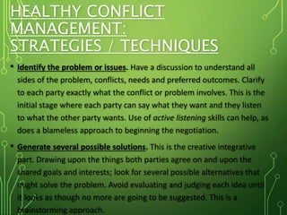 HEALTHY CONFLICT
MANAGEMENT:
STRATEGIES / TECHNIQUES
• Identify the problem or issues. Have a discussion to understand all
sides of the problem, conflicts, needs and preferred outcomes. Clarify
to each party exactly what the conflict or problem involves. This is the
initial stage where each party can say what they want and they listen
to what the other party wants. Use of active listening skills can help, as
does a blameless approach to beginning the negotiation.
• Generate several possible solutions. This is the creative integrative
part. Drawing upon the things both parties agree on and upon the
shared goals and interests; look for several possible alternatives that
might solve the problem. Avoid evaluating and judging each idea until
it looks as though no more are going to be suggested. This is a
brainstorming approach.
 