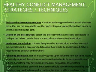 HEALTHY CONFLICT MANAGEMENT:
STRATEGIES / TECHNIQUES
• Evaluate the alternative solutions. Consider each suggested solution and eliminate
those that are not acceptable to either party. Keep narrowing them down to one or
two that seem best for both.
• Decide on the best solution. Select the alternative that is mutually acceptable to
both parties. Make certain there is a mutual commitment to the decision.
• Implement the solution. It is one thing to arrive at a decision, another to carry it
out. Sometimes it is necessary to talk about how it is to be implemented. Who is
responsible to do what and by when?
• Follow-up evaluation. Not all mutually agreed upon solutions turn out to be as good
as initially expected. Make it a routine to do timely checks for accountability and
actions. Something may have been overlooked, misjudged, or something
unexpected may have occurred. Both parties should have the understanding that
decisions may need to be open for revision, but that modifications have to be
 