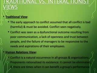 TRADITIONAL VS. INTERACTIONIST
VIEWS
• Traditional View:
• The early approach to conflict assumed that all conflict is bad
(harmful) & must be avoided. Conflict seen negatively.
• Conflict was seen as a dysfunctional outcome resulting from
poor communication, a lack of openness and trust between
people, and the failure of managers to be responsive to the
needs and aspirations of their employees.
• Human Relations View:
• Conflict is a natural occurrence in all groups & organizations.
Proponents rationalized its existence: it cannot be eliminated,
& there are times when it can benefit a group’s performance.
 