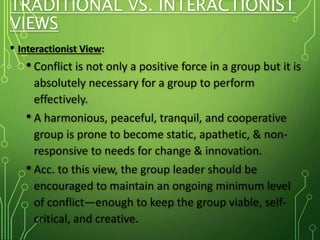 TRADITIONAL VS. INTERACTIONIST
VIEWS
• Interactionist View:
• Conflict is not only a positive force in a group but it is
absolutely necessary for a group to perform
effectively.
• A harmonious, peaceful, tranquil, and cooperative
group is prone to become static, apathetic, & non-
responsive to needs for change & innovation.
• Acc. to this view, the group leader should be
encouraged to maintain an ongoing minimum level
of conflict—enough to keep the group viable, self-
critical, and creative.
 