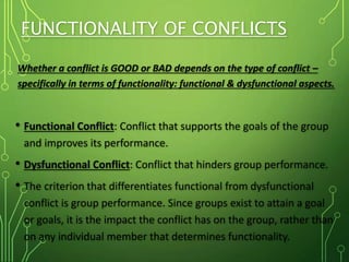 FUNCTIONALITY OF CONFLICTS
Whether a conflict is GOOD or BAD depends on the type of conflict –
specifically in terms of functionality: functional & dysfunctional aspects.
• Functional Conflict: Conflict that supports the goals of the group
and improves its performance.
• Dysfunctional Conflict: Conflict that hinders group performance.
• The criterion that differentiates functional from dysfunctional
conflict is group performance. Since groups exist to attain a goal
or goals, it is the impact the conflict has on the group, rather than
on any individual member that determines functionality.
 