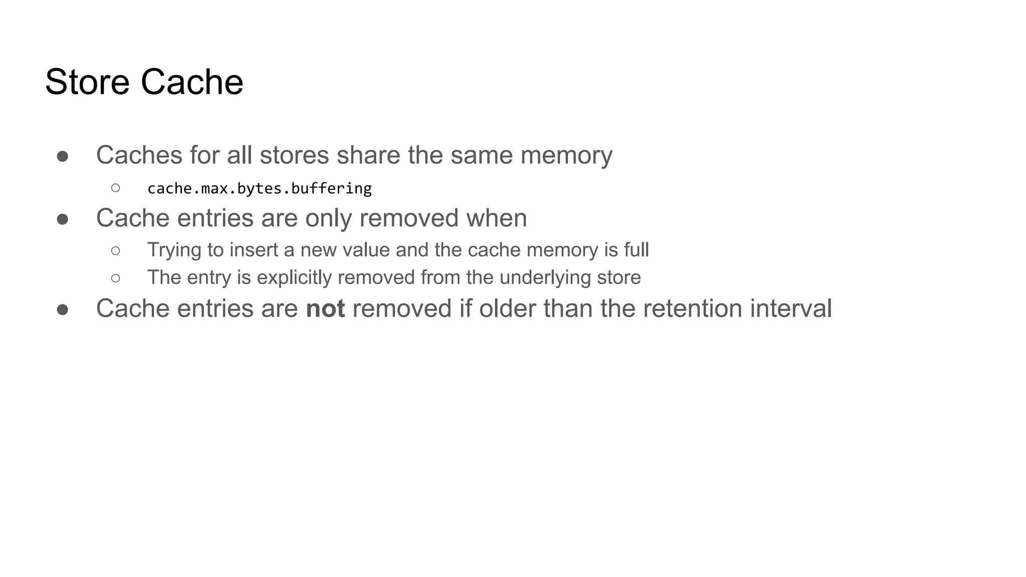 Store Cache ● Caches for all stores share the same memory ○ cache.max.bytes.buffering ● Cache entries are only removed when ○ Trying to insert a new value and the cache memory is full ○ The entry is explicitly removed from the underlying store ● Cache entries are not removed if older than the retention interval 
