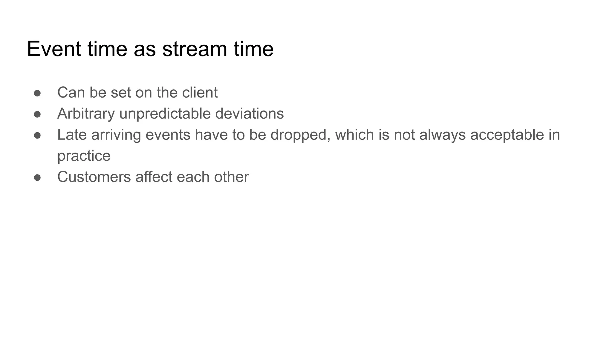 Event time as stream time ● Can be set on the client ● Arbitrary unpredictable deviations ● Late arriving events have to be dropped, which is not always acceptable in practice ● Customers affect each other 