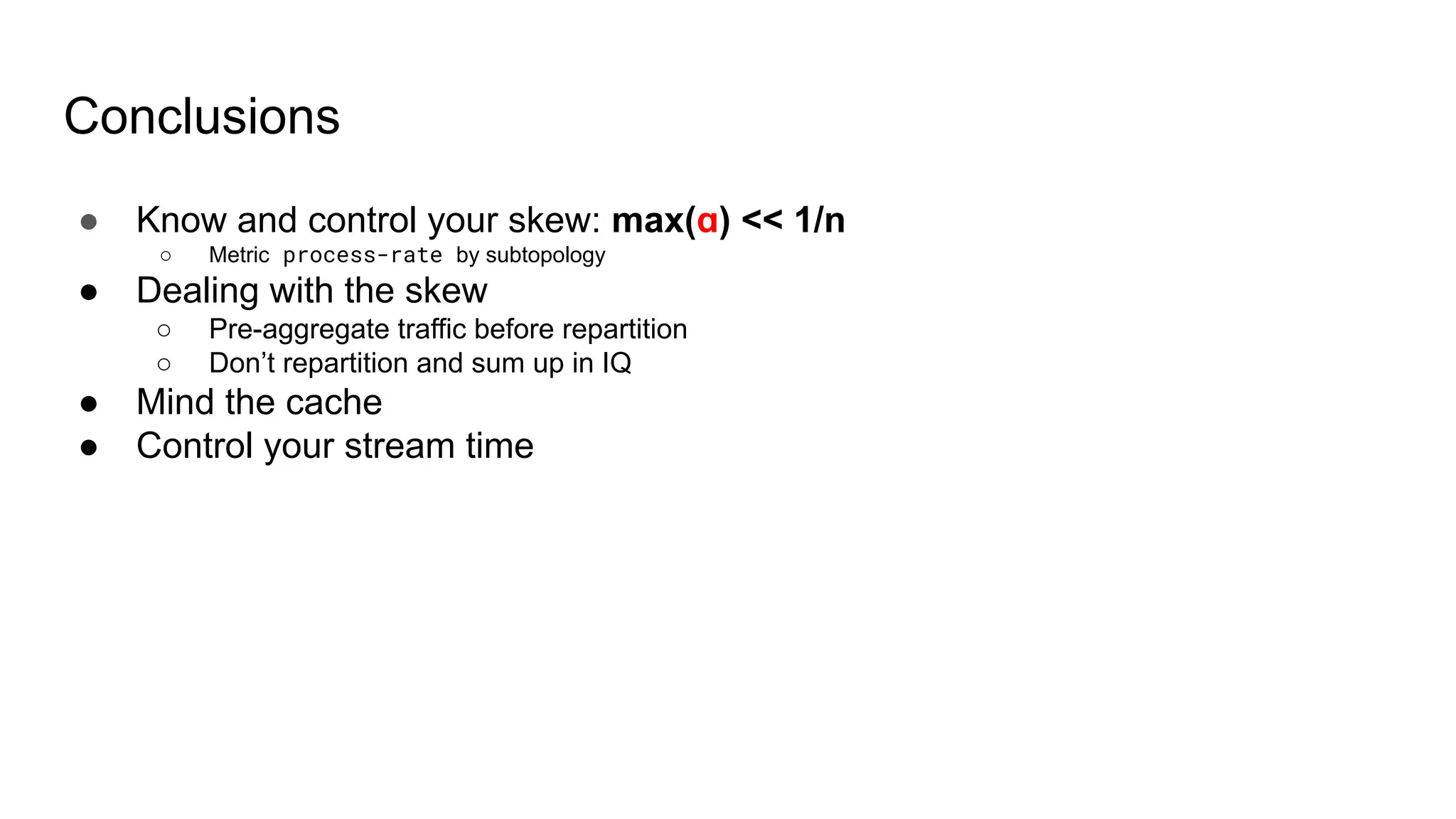 Conclusions ● Know and control your skew: max(ɑ) << 1/n ○ Metric process-rate by subtopology ● Dealing with the skew ○ Pre-aggregate traffic before repartition ○ Don’t repartition and sum up in IQ ● Mind the cache ● Control your stream time 