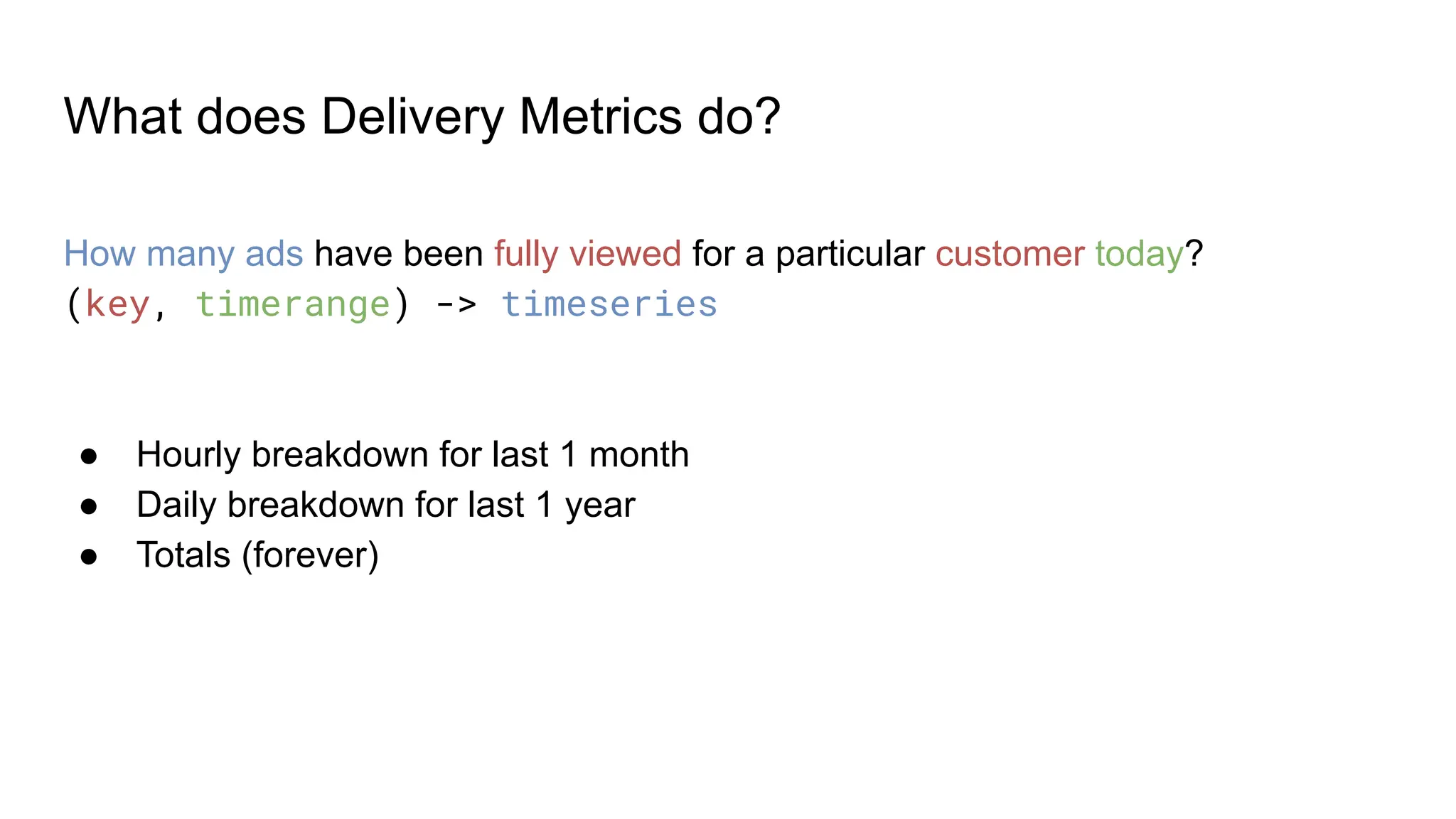 What does Delivery Metrics do? How many ads have been fully viewed for a particular customer today? (key, timerange) -> timeseries ● Hourly breakdown for last 1 month ● Daily breakdown for last 1 year ● Totals (forever) 