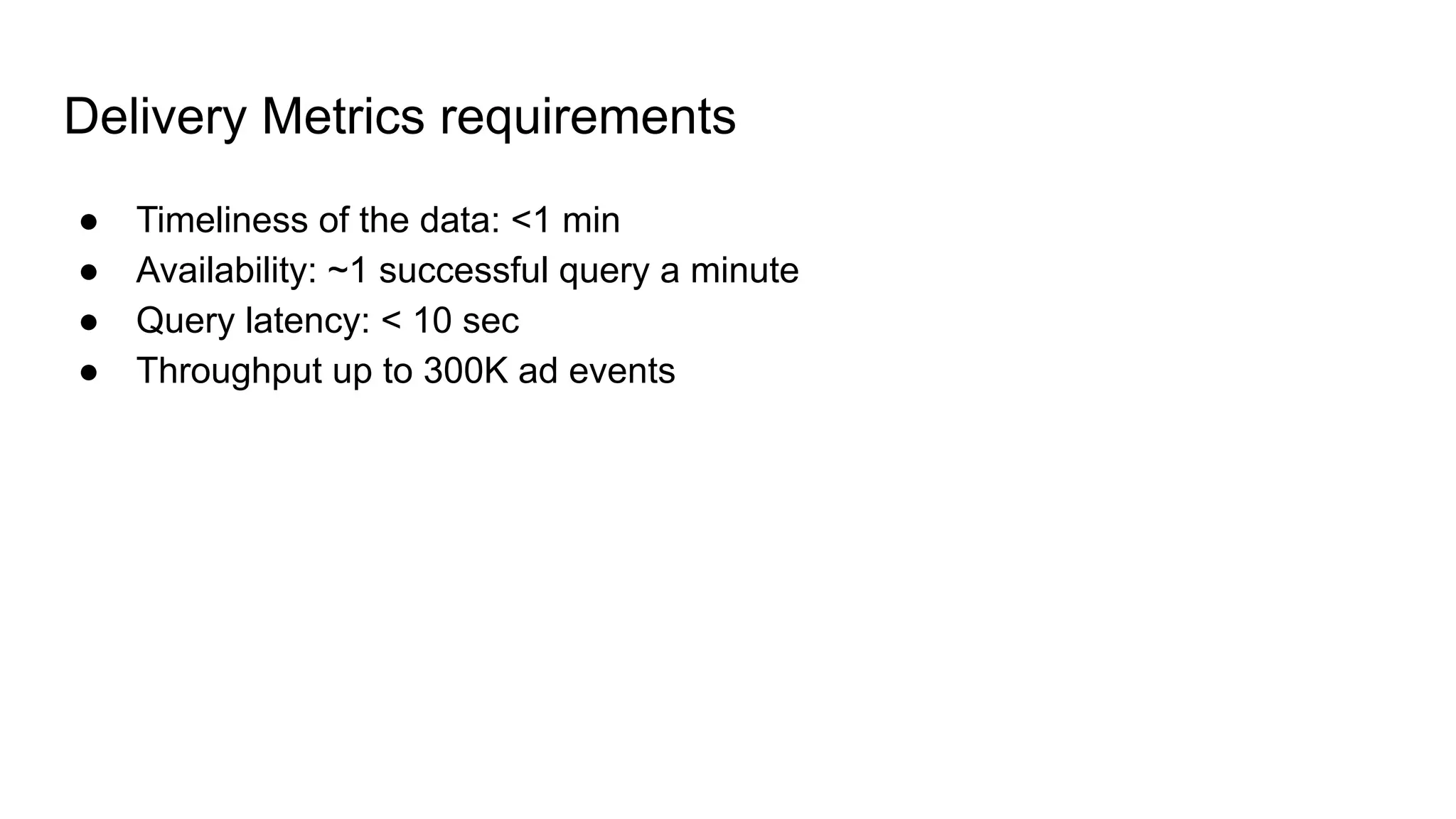 Delivery Metrics requirements ● Timeliness of the data: <1 min ● Availability: ~1 successful query a minute ● Query latency: < 10 sec ● Throughput up to 300K ad events 