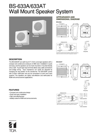 BS-633A/633AT
Wall Mount Speaker System
                                                                        APPEARANCE AND
                                                                        DIMENSIONAL DIAGRAM
                                                                        BS-633A
                                                                                173 (6.81”)                                                  101 (3.98”)               120 (4.72”)




                                                                                                           184 (7.24”)

                                                                                                                         195 (7.68”)
                                     BS-633A
                                                                                                                                               81
                                                                                                                                             (3.19”)
                                                                                                                                                                                5 (0.2”)
                                                                                      Bridging terminal




                                                                                                                                                                                      (0.45”)
                                                                                      BLK             10kΩ




                                                                                                                                                                                       11.5
                                                                          HOT                                                          BLK
                                                                                                      3.3kΩ
         BS-633AT                                                                                     1.7kΩ
                                                                                                                                       8Ω
                                                                                                                                                                            12
                                                                                     WHT                          COM                  WHT                                (0.47”)
                                                                          COM
                                                                                                                                                                        Fixing Hole
                                                                        (Transformer connection when the speaker is supplied from the factory)
                                                                        (Note) Use transformer terminals when changing input impedance.




DESCRIPTION
The BS-633A/AT are wall-mount 5" (12cm) cone-type speakers with a       BS-633AT
compact and unobtrusive enclosure of ABS resin. Installation is quick           173 (6.81”)                                                  101 (3.98”)               120 (4.72”)
and easy, and the speakers can be hook-mounted or mounted directly
onto a wall. A push-type input terminal allows easy cable connections                                      184 (7.24”)

                                                                                                                         195 (7.68”)
and bridge wiring. Input impedance can easily be adjusted by
changing the tap position of the transformer. The BS-633AT comes
with a built-in attenuator and can be connected to 2-wire and 3-wire
systems. The speakers are highly cost-effective and well-suited for
BGM and announcement applications.
                                                                                                                                                81
                                                                                                                                              (3.19”)                          5 (0.2”)




                                                                                                                                                                                      (0.45”)
                                                                                                                                                                            12         11.5
                                                                                                                                                                          (0.47”)
FEATURES                                                                                                                                                                Fixing Hole

• Compact and unobtrusive design                                                    Bridging terminal
                                                                                                                                                                          N
• Quick and easy installation                                                     GRY                                                                                     R
                                                                           N                                                                 BLK                          C
• High cost-effectiveness                                                               Attenuator
                                                                                                     BLK 3.3kΩ
                                                                                  RED                       1.7kΩ                                          N R COM
• Ideally suited for BGM and announcements                                 R                                                                 8Ω             3-wire connection

                                                                                  WHT                                    COM                 WHT                          N
                                                                           C
                                                                                                                                                                          R
                                                                         (Transformer connection when the speaker is supplied from the factory)                           C
                                                                         (Note) Use transformer terminals when changing input impedance.
                                                                                                                                                           HOT   COM
                                                                                                                                                            2-wire connection
 