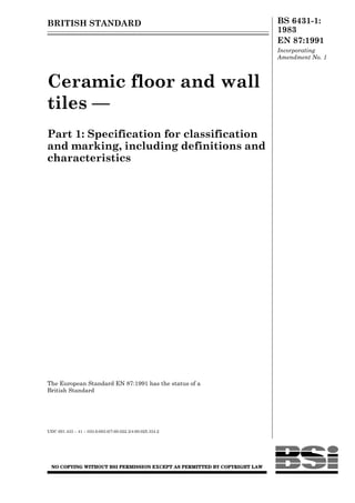 BRITISH STANDARD                                           BS 6431-1:
                                                           1983
                                                           EN 87:1991
                                                           Incorporating
                                                           Amendment No. 1



Ceramic floor and wall
tiles —
Part 1: Specification for classification
and marking, including definitions and
characteristics




The European Standard EN 87:1991 has the status of a
British Standard




UDC 691.433 – 41 – 033.6:693.6/7:69.022.3/4:69.025.334.2
 
