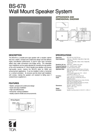 BS-678
Wall Mount Speaker System
                                                                            APPEARANCE AND
                                                                            DIMENSIONAL DIAGRAM
                                                                                            R6
                                                                                                 (R
                                                                                                   0.
                                                                                                     24
                                                                                                       ")




                                                                                                                                            28.3 (1.11")
                                                                                     Top View                                                              3 – ø20 (ø0.79")
                                                                                    250 (9.84")                           110 (4.33")                           83.5 (3.29")




                                                                                                                                           83.5 (3.29")
                                                                                                            190 (7.48")
                                                                                                                                   4")
                                                                                                                                0.2
                                                                                                                              (R
                                                                                                                           R6



                                                                                    Fron View                                            3 – ø5 (ø0.2")           RearView




DESCRIPTION                                                                 SPECIFICATIONS
The BS-678 is a double-cone type speaker with a wooden cabinet              Rated Input:          6W (100V line), 3W (70V line)
                                                                            Rated Impedance:      100V line: 1.7kΩ (6W), 3.3kΩ (3W), 6.7kΩ(1.5W),
that has a stylish, compact and unobtrusive design and that delivers                              13kΩ (0.8W)
highly cost-effective performance. A push-in type input connector                                 70V line: 1.7kΩ (3W), 3.3kΩ (1.5W), 6.7kΩ(0.8W),
                                                                                                  13kΩ (0.4W)
allows easy cable connections and bridge wiring. The selectable
                                                                            Sensitivity (1W, 1m): 94dB (500 – 5,000Hz, pink noise)
input impedance can be easily adjusted by changing the tap position         Frequency Response: 150 – 20,000Hz (peak –20dB)
of the unit’s transformer. 6" (16cm) double cone speaker unit ensures       Speaker Component: 6" (16cm) double cone-type
high-quality sound, making the BS-678 ideal for BGM and                     Applicable Cable:     600V vinyl-insulated cable (IV wire or HIV wire)
                                                                                                  Solid copper wire: ø0.8 – ø1.6mm (equivalent to
announcement applications. It can be installed in either a horizontal                             AWG 20 – 14)
or a vertical orientation. Its structure permits direct wall installation                         7-core twisted copper wire: 0.75 – 1.25mm2
                                                                                                  (equivalent to AWG 18 – 16)
with screws, making the speaker unit resistant to falling even if
                                                                            Connetion:            Push-in connector (bridging terminal)
outward force is applied to it.                                             Finish:               Baffle: HIPS resin, off-white (RAL 9010 or
                                                                                                  equivalent colour)
                                                                                                  Cabinet: Particle board with pvc sheet, off-white
                                                                                                  (RAL 9010 or equivalent colour)
                                                                                                  Grille: Surface-treated steel plate net, off-white
FEATURES                                                                                          (RAL 9010 or equivalent colour)
• Stylish, compact and unobtrusive design                                   Dimensions:           250 (W) × 190 (H) × 110 (D) mm
                                                                                                  (9.84" × 7.48" × 4.33")
• Quick and easy installation                                               Weight:               1.7kg (3.75 lb)
• High cost-effectiveness                                                   Accessory:            Speaker mounting screw (4 × 35 (0.16" × 1.38")) × 2
• Horizontal / vertical installation
• Ideally suited for BGM and announcements
                                                                             Note: When mounting the BS-678 to
                                                                             plaster board walls be sure to use
  Wiring Diagram                                                             sufficient "anchoring type" bolts from
     Bridging   Input                         Matching
                                                                             the local hardware store instead of the
     terminal connector                     transformer
              HOT
                          HOT(black) 13kΩ                                    supplied screws.
                                   6.7kΩ           8Ω
                                   3.3kΩ
                                   1.7kΩ             0
              COM
                                   COM
                          COM(white)
 