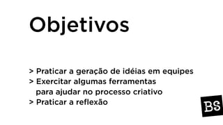Objetivos
> Praticar a geração de idéias em equipes
> Exercitar algumas ferramentas
para ajudar no processo criativo
> Praticar a reflexão
 