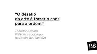 “O desafio
da arte é trazer o caos
para a ordem.”
Theodor Adorno,
Filósofo e sociólogo
da Escola de Frankfurt
 