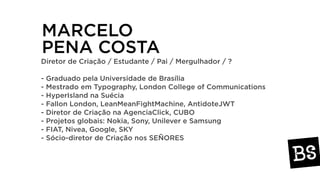 MARCELO
PENA COSTA
Diretor de Criação / Estudante / Pai / Mergulhador / ?
- Graduado pela Universidade de Brasília
- Mestrado em Typography, London College of Communications
- HyperIsland na Suécia
- Fallon London, LeanMeanFightMachine, AntidoteJWT
- Diretor de Criação na AgenciaClick, CUBO
- Projetos globais: Nokia, Sony, Unilever e Samsung
- FIAT, Nivea, Google, SKY
- Sócio-diretor de Criação nos SEÑORES
 
