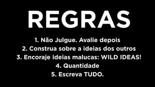 REGRAS
1. Não Julgue. Avalie depois
2. Construa sobre a ideias dos outros
3. Encoraje ideias malucas: WILD IDEAS!
4. Quantidade
5. Escreva TUDO.
 