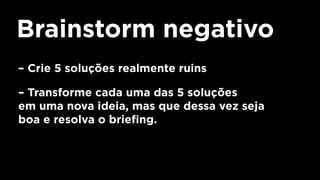 Brainstorm negativo
– Crie 5 soluções realmente ruins
– Transforme cada uma das 5 soluções
em uma nova ideia, mas que dessa vez seja
boa e resolva o briefing.
 