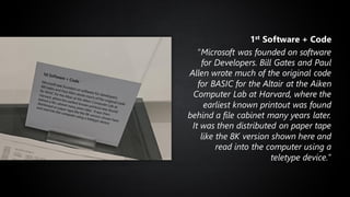 1st Software + Code
“Microsoft was founded on software
for Developers. Bill Gates and Paul
Allen wrote much of the original code
for BASIC for the Altair at the Aiken
Computer Lab at Harvard, where the
earliest known printout was found
behind a file cabinet many years later.
It was then distributed on paper tape
like the 8K version shown here and
read into the computer using a
teletype device.”
 