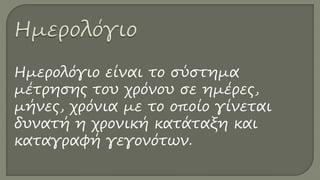 Ημερολόγιο είναι το σύστημα
μέτρησης του χρόνου σε ημέρες,
μήνες, χρόνια με το οποίο γίνεται
δυνατή η χρονική κατάταξη και
καταγραφή γεγονότων.
 