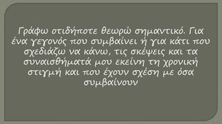 Γράφω οτιδήποτε θεωρώ σημαντικό. Για
ένα γεγονός που συμβαίνει ή για κάτι που
σχεδιάζω να κάνω, τις σκέψεις και τα
συναισθήματά μου εκείνη τη χρονική
στιγμή και που έχουν σχέση με όσα
συμβαίνουν
 