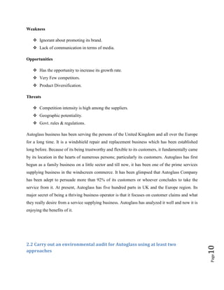 Weakness
 Ignorant about promoting its brand.
 Lack of communication in terms of media.
Opportunities
 Has the opportunity to increase its growth rate.
 Very Few competitors.
 Product Diversification.
Threats
 Competition intensity is high among the suppliers.
 Geographic potentiality.
 Govt. rules & regulations.
Autoglass business has been serving the persons of the United Kingdom and all over the Europe
for a long time. It is a windshield repair and replacement business which has been established
long before. Because of its being trustworthy and flexible to its customers, it fundamentally came
by its location in the hearts of numerous persons; particularly its customers. Autoglass has first
begun as a family business on a little sector and till now, it has been one of the prime services
supplying business in the windscreen commerce. It has been glimpsed that Autoglass Company
has been adept to persuade more than 92% of its customers or whoever concludes to take the
service from it. At present, Autoglass has five hundred parts in UK and the Europe region. Its
major secret of being a thriving business operator is that it focuses on customer claims and what
they really desire from a service supplying business. Autoglass has analyzed it well and now it is

Page

2.2 Carry out an environmental audit for Autoglass using at least two
approaches

10

enjoying the benefits of it.

 
