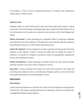O, & Gellatly, I., 2012). It can be unrelated diversification if Autoglass starts selling home
window glasses or beauty mirrors.

Limited Growth
Autoglass decides to make limited growth rather than having huge profit margin by taking
certain risks. It has both advantages and disadvantages. But its decision has been fruitful so far as
it is still considered as the number one windscreen service provider in the United Kingdom and
Europe.
Market Penetration: It means penetrating the comparable market by proposing comparable
price against the cost of the competitors. This approach is used to instantly strike the competitors
by gaining their customers. It is often utilized to gain sales growth.
Market Development: It means targeting new customer segments and attracting the non-buying
customers of that segment. It helps to increase the market share by adding new portion of
customers. It is possible for Autoglass to develop the market by geographically expanding the
business and reaching the customers.
Product Development: It means developing new products that do not exist currently and thus
attracting customers to buy more varieties of products or services.
Innovation: It means searching out an entirely new need of the customers in the market and
innovating a new product or service to meet that need. Autoglass might try to sort out such need
in the market and introduce an innovated product or service.
Disinvestment:
Retrenchment
A theme utilized by businesses to scale back the variety or the last dimensions of the procedures

Page

an supplemented financial steady enterprise.

16

of the business. This design is generally utilized so as to slash prices with the aim of altering into

 