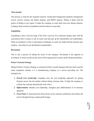 Turn around
This process is used for the corporate renewal. Turnaround management performs management
review, activity costing, root failure analysis, and SWOT analysis. Mainly it deals with the
causes of failing in any region. It helps the company to come back from any failing situation.
Company finds out the root problems and fixes them to come back.
Liquidation
Liquidating a firm is the last stage of the firm’s survival. If no alternate designs obey with the
associations then it yearns to sell its assets and then pay up the shareholders and stakeholders.
When an enterprise or firm is terminated or bankrupt, its assets are traded and the advances pay
creditors. Any leftovers are distributed to shareholders.
Divestment
This is also a process of selling the assets of the company. Divestment is the opposite of
investment. It means to pull out the assets of the organization to meets up the financial problems.
Porter’s Generic Strategy
Michael Porter’s Generic Strategy is consisted of three overall strategies that have been used by
many companies whether it is a manufacturing company or a service providing one. The
strategies are:
1. Overall Cost Leadership: Autoglass uses the cost leadership approach for getting
frequent access into the market without taking immense risks. It helps the company to
evaluate the customer demand and work with it.
2. Differentiation: Besides cost leadership, Autoglass puts differentiation in its business
operation.
3. Focal Point: its focal point has always been on the customer satisfaction and widens the

Page

17

service through having a steady profit margin.

 