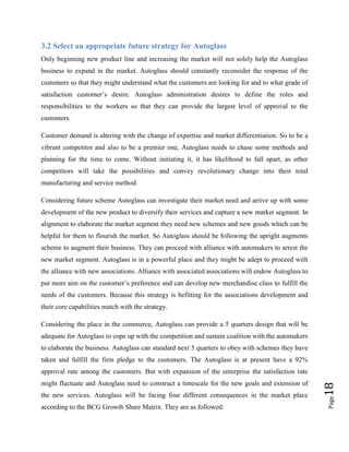3.2 Select an appropriate future strategy for Autoglass
Only beginning new product line and increasing the market will not solely help the Autoglass
business to expand in the market. Autoglass should constantly reconsider the response of the
customers so that they might understand what the customers are looking for and to what grade of
satisfaction customer’s desire. Autoglass administration desires to define the roles and
responsibilities to the workers so that they can provide the largest level of approval to the
customers.
Customer demand is altering with the change of expertise and market differentiation. So to be a
vibrant competitor and also to be a premier one, Autoglass needs to chase some methods and
planning for the time to come. Without initiating it, it has likelihood to fall apart, as other
competitors will take the possibilities and convey revolutionary change into their total
manufacturing and service method.
Considering future scheme Autoglass can investigate their market need and arrive up with some
development of the new product to diversify their services and capture a new market segment. In
alignment to elaborate the market segment they need new schemes and new goods which can be
helpful for them to flourish the market. So Autoglass should be following the upright augments
scheme to augment their business. They can proceed with alliance with automakers to arrest the
new market segment. Autoglass is in a powerful place and they might be adept to proceed with
the alliance with new associations. Alliance with associated associations will endow Autoglass to
put more aim on the customer’s preference and can develop new merchandise class to fulfill the
needs of the customers. Because this strategy is befitting for the associations development and
their core capabilities match with the strategy.
Considering the place in the commerce, Autoglass can provide a 5 quarters design that will be
adequate for Autoglass to cope up with the competition and sustain coalition with the automakers
to elaborate the business. Autoglass can standard next 5 quarters to obey with schemes they have
taken and fulfill the firm pledge to the customers. The Autoglass is at present have a 92%

the new services. Autoglass will be facing four different consequences in the market place
according to the BCG Growth Share Matrix. They are as followed:

Page

might fluctuate and Autoglass need to construct a timescale for the new goals and extension of

18

approval rate among the customers. But with expansion of the enterprise the satisfaction rate

 