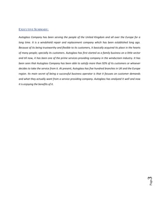 EXECUTIVE SUMMARY:
Autoglass Company has been serving the people of the United Kingdom and all over the Europe for a
long time. It is a windshield repair and replacement company which has been established long ago.
Because of its being trustworthy and flexible to its customers, it basically acquired its place in the hearts
of many people; specially its customers. Autoglass has first started as a family business on a little sector
and till now, it has been one of the prime services providing company in the windscreen industry. It has
been seen that Autoglass Company has been able to satisfy more than 92% of its customers or whoever
decides to take the service from it. At present, Autoglass has five hundred branches in UK and the Europe
region. Its main secret of being a successful business operator is that it focuses on customer demands
and what they actually want from a service providing company. Autoglass has analyzed it well and now

Page

3

it is enjoying the benefits of it.

 