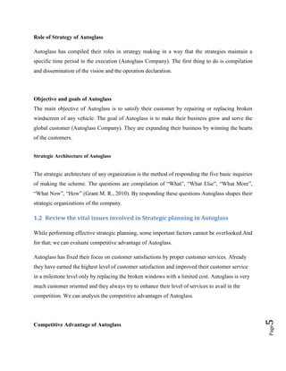 Role of Strategy of Autoglass
Autoglass has compiled their roles in strategy making in a way that the strategies maintain a
specific time period in the execution (Autoglass Company). The first thing to do is compilation
and dissemination of the vision and the operation declaration.

Objective and goals of Autoglass
The main objective of Autoglass is to satisfy their customer by repairing or replacing broken
windscreen of any vehicle. The goal of Autoglass is to make their business grow and serve the
global customer (Autoglass Company). They are expanding their business by winning the hearts
of the customers.
Strategic Architecture of Autoglass

The strategic architecture of any organization is the method of responding the five basic inquiries
of making the scheme. The questions are compilation of “What”, “What Else”, “What More”,
“What Now”, “How” (Grant M. R., 2010). By responding these questions Autoglass shapes their
strategic organizations of the company.

1.2 Review the vital issues involved in Strategic planning in Autoglass
While performing effective strategic planning, some important factors cannot be overlooked.And
for that; we can evaluate competitive advantage of Autoglass.
Autoglass has fixed their focus on customer satisfactions by proper customer services. Already
they have earned the highest level of customer satisfaction and improved their customer service
in a milestone level only by replacing the broken windows with a limited cost. Autoglass is very
much customer oriented and they always try to enhance their level of services to avail in the

Page

Competitive Advantage of Autoglass

5

competition. We can analysis the competitive advantages of Autoglass.

 
