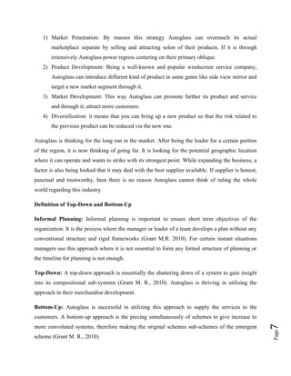 1) Market Penetration: By masses this strategy Autoglass can overmuch its actual
marketplace separate by selling and attracting solon of their products. If it is through
extensively Autoglass power regress centering on their primary oblique.
2) Product Development: Being a well-known and popular windscreen service company,
Autoglass can introduce different kind of product in same genre like side view mirror and
target a new market segment through it.
3) Market Development: This way Autoglass can promote further its product and service
and through it; attract more customers.
4) Diversification: it means that you can bring up a new product so that the risk related to
the previous product can be reduced via the new one.
Autoglass is thinking for the long run in the market. After being the leader for a certain portion
of the region, it is now thinking of going far. It is looking for the potential geographic location
where it can operate and wants to strike with its strongest point. While expanding the business, a
factor is also being looked that it may deal with the best supplier available. If supplier is honest,
punctual and trustworthy, hten there is no reason Autoglass cannot think of ruling the whole
world regarding this industry.
Definition of Top-Down and Bottom-Up
Informal Planning: Informal planning is important to ensure short term objectives of the
organization. It is the process where the manager or leader of a team develops a plan without any
conventional structure and rigid frameworks (Grant M.R. 2010). For certain instant situations
managers use this approach where it is not essential to form any formal structure of planning or
the timeline for planning is not enough.
Top-Down: A top-down approach is essentially the shattering down of a system to gain insight
into its compositional sub-systems (Grant M. R., 2010). Autoglass is thriving in utilising the
approach in their merchandise development.
Bottom-Up: Autoglass is successful in utilizing this approach to supply the services to the

scheme (Grant M. R., 2010).

Page

more convoluted systems, therefore making the original schemes sub-schemes of the emergent

7

customers. A bottom-up approach is the piecing simultaneously of schemes to give increase to

 