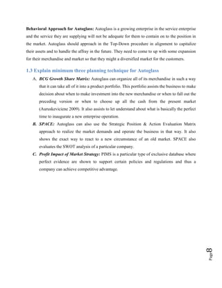 Behavioral Approach for Autoglass: Autoglass is a growing enterprise in the service enterprise
and the service they are supplying will not be adequate for them to contain on to the position in
the market. Autoglass should approach in the Top-Down procedure in alignment to capitalize
their assets and to handle the affray in the future. They need to come to up with some expansion
for their merchandise and market so that they might a diversified market for the customers.

1.3 Explain minimum three planning technique for Autoglass
A. BCG Growth Share Matrix: Autoglass can organize all of its merchandise in such a way
that it can take all of it into a product portfolio. This portfolio assists the business to make
decision about when to make investment into the new merchandise or when to fall out the
preceding version or when to choose up all the cash from the present market
(Auruskeviciene 2009). It also assists to let understand about what is basically the perfect
time to inaugurate a new enterprise operation.
B. SPACE: Autoglass can also use the Strategic Position & Action Evaluation Matrix
approach to realize the market demands and operate the business in that way. It also
shows the exact way to react to a new circumstance of an old market. SPACE also
evaluates the SWOT analysis of a particular company.
C. Profit Impact of Market Strategy: PIMS is a particular type of exclusive database where
perfect evidence are shown to support certain policies and regulations and thus a

Page

8

company can achieve competitive advantage.

 