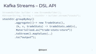 @bbejeck
Kafka Streams – DSL API
StreamsBuilder builder = new StreamsBuilder();
KStream<String, String > stockStr = builder.stream(”stocks”);
stockStr.groupByKey()
.aggregate(()-> new TradeStats(),
(k, v, tradeStats) -> tradeStats.add(v),
Materialized.as(“trade-stats-store”))
.toStream().mapValues(..)
.to(“output”);
5
 