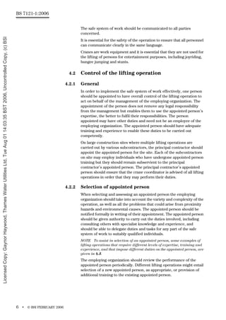 BS 7121-1:2006
6 • © BSI FEBRUARY 2006
The safe system of work should be communicated to all parties
concerned.
It is essential for the safety of the operation to ensure that all personnel
can communicate clearly in the same language.
Cranes are work equipment and it is essential that they are not used for
the lifting of persons for entertainment purposes, including joyriding,
bungee jumping and stunts.
4.2 Control of the lifting operation
4.2.1 General
In order to implement the safe system of work effectively, one person
should be appointed to have overall control of the lifting operation to
act on behalf of the management of the employing organization. The
appointment of the person does not remove any legal responsibility
from the management but enables them to use the appointed person’s
expertise, the better to fulfil their responsibilities. The person
appointed may have other duties and need not be an employee of the
employing organization. The appointed person should have adequate
training and experience to enable these duties to be carried out
competently.
On large construction sites where multiple lifting operations are
carried out by various subcontractors, the principal contractor should
appoint the appointed person for the site. Each of the subcontractors
on site may employ individuals who have undergone appointed person
training but they should remain subservient to the principal
contractor’s appointed person. The principal contractor’s appointed
person should ensure that the crane coordinator is advised of all lifting
operations in order that they may perform their duties.
4.2.2 Selection of appointed person
When selecting and assessing an appointed person the employing
organization should take into account the variety and complexity of the
operation, as well as all the problems that could arise from proximity
hazards and environmental causes. The appointed person should be
notified formally in writing of their appointment. The appointed person
should be given authority to carry out the duties involved, including
consulting others with specialist knowledge and experience, and
should be able to delegate duties and tasks for any part of the safe
system of work to suitably qualified individuals.
NOTE To assist in selection of an appointed person, some examples of
lifting operations that require different levels of expertise, training and
experience, and that impose different duties on the appointed person, are
given in 4.3.
The employing organization should review the performance of the
appointed person periodically. Different lifting operations might entail
selection of a new appointed person, as appropriate, or provision of
additional training to the existing appointed person.
Licensed
Copy:
Gaynor
Haywood,
Thames
Water
Utilities
Ltd,
Tue
Aug
01
14:03:35
BST
2006,
Uncontrolled
Copy,
(c)
BSI
 