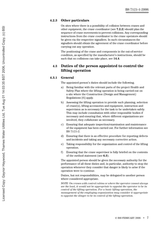 © BSI FEBRUARY 2006 • 7
BS 7121-1:2006
4.2.3 Other particulars
On sites where there is a possibility of collision between cranes and
other equipment, the crane coordinator (see 7.2.2) should plan the
sequence of crane movements to prevent collisions. Any corresponding
instructions from the crane coordinator to the crane operators should
be given via the respective signallers. In such circumstances the
signallers should obtain the agreement of the crane coordinator before
carrying out any operation.
The positioning of the crane and components in the out-of-service
condition, as specified by the manufacturer’s instructions, should be
such that no collisions can take place, see 14.4.
4.3 Duties of the person appointed to control the
lifting operation
4.3.1 General
The appointed person’s duties should include the following.
a) Being familiar with the relevant parts of the project Health and
Safety Plan where the lifting operation is being carried out on
a site where the Construction (Design and Management)
Regulations [6] apply.
b) Assessing the lifting operation to provide such planning, selection
of crane(s), lifting accessories and equipment, instruction and
supervision as is necessary for the task to be undertaken safely.
This may include consultation with other responsible bodies if
necessary and ensuring that, where different organizations are
involved, they collaborate as necessary.
c) Ensuring that adequate inspection/examination and maintenance
of the equipment has been carried out. For further information see
BS 7121-2.
d) Ensuring that there is an effective procedure for reporting defects
and incidents and taking any necessary corrective action.
e) Taking responsibility for the organization and control of the lifting
operation.
f) Ensuring that the crane supervisor is fully briefed on the contents
of the method statement (see 6.3).
The appointed person should be given the necessary authority for the
performance of all these duties and, in particular, authority to stop the
operation whenever they consider that danger is likely to arise if the
operation were to continue.
Duties, but not responsibilities, may be delegated to another person
where considered appropriate.
NOTE On cranes with control cabins or where the operator cannot always
see the load, it would not be appropriate to appoint the operator to be in
control of the lifting operation. For a basic lifting operation, the
management of the employing organization may consider it appropriate
to appoint the slinger to be in control of the lifting operation.
Licensed
Copy:
Gaynor
Haywood,
Thames
Water
Utilities
Ltd,
Tue
Aug
01
14:03:35
BST
2006,
Uncontrolled
Copy,
(c)
BSI
 