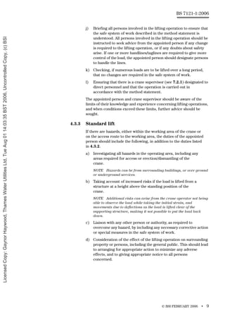 © BSI FEBRUARY 2006 • 9
BS 7121-1:2006
j) Briefing all persons involved in the lifting operation to ensure that
the safe system of work described in the method statement is
understood. All persons involved in the lifting operation should be
instructed to seek advice from the appointed person if any change
is required to the lifting operation, or if any doubts about safety
arise. If one or more handlines/taglines are required to give more
control of the load, the appointed person should designate persons
to handle the lines.
k) Checking, if numerous loads are to be lifted over a long period,
that no changes are required in the safe system of work.
l) Ensuring that there is a crane supervisor (see 7.2.1) designated to
direct personnel and that the operation is carried out in
accordance with the method statement.
The appointed person and crane supervisor should be aware of the
limits of their knowledge and experience concerning lifting operations,
and when conditions exceed these limits, further advice should be
sought.
4.3.3 Standard lift
If there are hazards, either within the working area of the crane or
on the access route to the working area, the duties of the appointed
person should include the following, in addition to the duties listed
in 4.3.2.
a) Investigating all hazards in the operating area, including any
areas required for access or erection/dismantling of the
crane.
NOTE Hazards can be from surrounding buildings, or over ground
or underground services.
b) Taking account of increased risks if the load is lifted from a
structure at a height above the standing position of the
crane.
NOTE Additional risks can arise from the crane operator not being
able to observe the load while taking the initial strain, and
movements due to deflections as the load is lifted clear of the
supporting structure, making it not possible to put the load back
down.
c) Liaison with any other person or authority, as required to
overcome any hazard, by including any necessary corrective action
or special measures in the safe system of work.
d) Consideration of the effect of the lifting operation on surrounding
property or persons, including the general public. This should lead
to arranging for appropriate action to minimize any adverse
effects, and to giving appropriate notice to all persons
concerned.
Licensed
Copy:
Gaynor
Haywood,
Thames
Water
Utilities
Ltd,
Tue
Aug
01
14:03:35
BST
2006,
Uncontrolled
Copy,
(c)
BSI
 